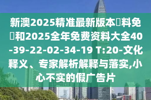 新澳2025精準最新版本資料免費和2025全年免費資料大全40-39-22-02-34-19 T:20-文化釋義、專(zhuān)家解析解釋與落實(shí),小心不實(shí)的假廣告片