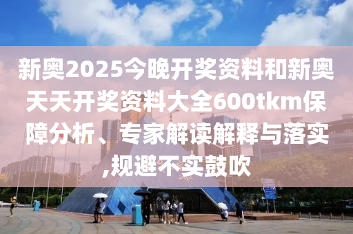 新奧2025今晚開(kāi)獎資料和新奧天天開(kāi)獎資料大全600tkm保障分析、專(zhuān)家解讀解釋與落實(shí),規避不實(shí)鼓吹