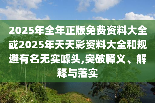 2025年全年正版免費資料大全或2025年天天彩資料大全和規避有名無(wú)實(shí)噱頭,突破釋義、解釋與落實(shí)