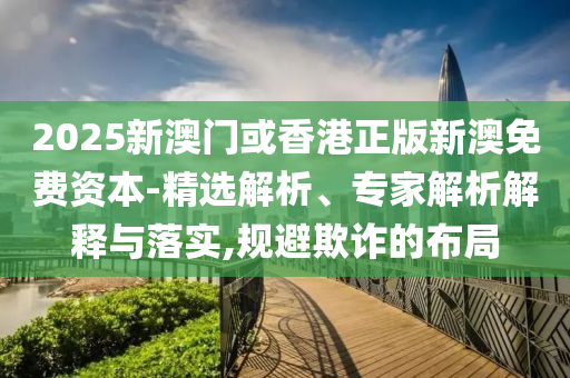 2025新澳門(mén)或香港正版新澳免費資本-精選解析、專(zhuān)家解析解釋與落實(shí),規避欺詐的布局