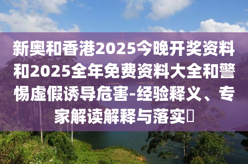 新奧和香港2025今晚開(kāi)獎資料和2025全年免費資料大全和警惕虛假誘導危害-經(jīng)驗釋義、專(zhuān)家解讀解釋與落實(shí)?