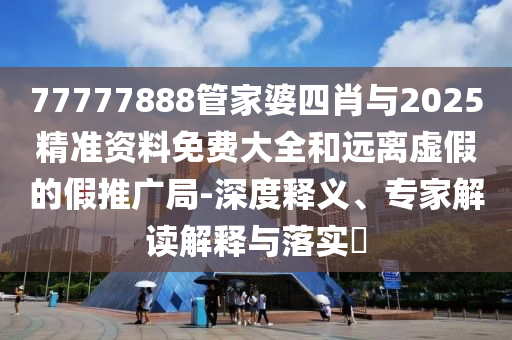 77777888管家婆四肖與2025精準資料免費大全和遠離虛假的假推廣局-深度釋義、專(zhuān)家解讀解釋與落實(shí)?