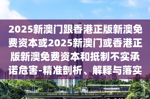 2025新澳門(mén)跟香港正版新澳免費資本或2025新澳門(mén)或香港正版新澳免費資本和抵制不實(shí)承諾危害-精準剖析、解釋與落實(shí)