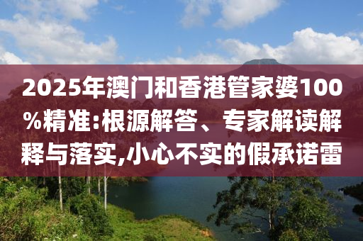 2025年澳門(mén)和香港管家婆100%精準:根源解答、專(zhuān)家解讀解釋與落實(shí),小心不實(shí)的假承諾雷