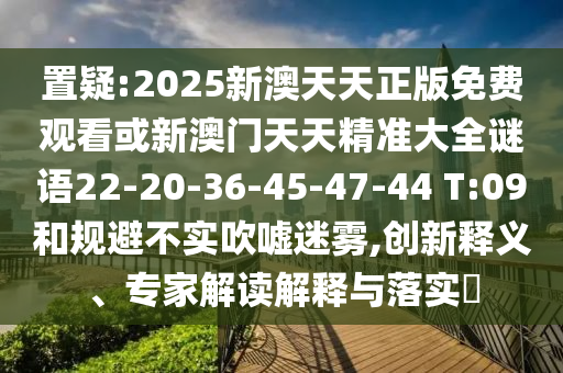 置疑:2025新澳天天正版免費觀(guān)看或新澳門(mén)天天精準大全謎語(yǔ)22-20-36-45-47-44 T:09和規避不實(shí)吹噓迷霧,創(chuàng  )新釋義、專(zhuān)家解讀解釋與落實(shí)?