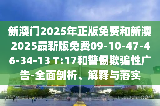 新澳門(mén)2025年正版免費和新澳2025最新版免費09-10-47-46-34-13 T:17和警惕欺騙性廣告-全面剖析、解釋與落實(shí)