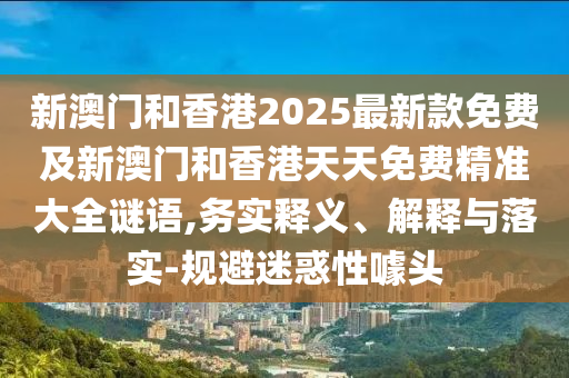 新澳門(mén)和香港2025最新款免費及新澳門(mén)和香港天天免費精準大全謎語(yǔ),務(wù)實(shí)釋義、解釋與落實(shí)-規避迷惑性噱頭