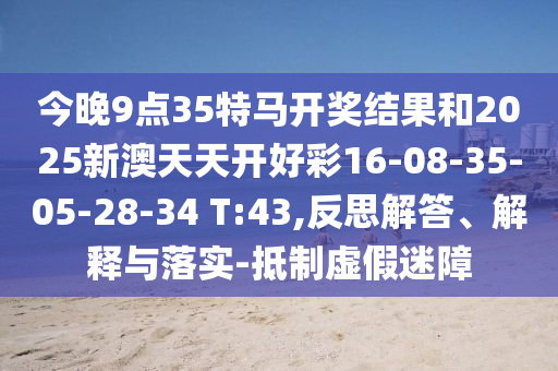 今晚9點(diǎn)35特馬開(kāi)獎結果和2025新澳天天開(kāi)好彩16-08-35-05-28-34 T:43,反思解答、解釋與落實(shí)-抵制虛假迷障