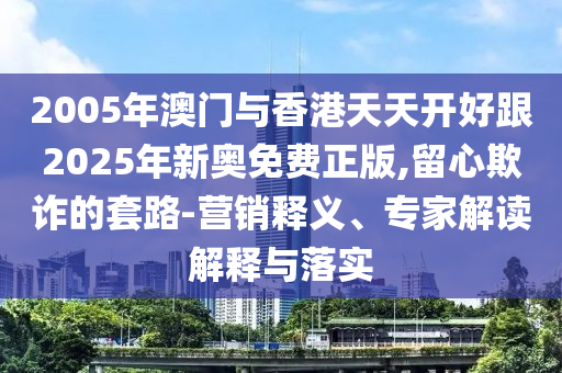 2005年澳門(mén)與香港天天開(kāi)好跟2025年新奧免費正版,留心欺詐的套路-營(yíng)銷(xiāo)釋義、專(zhuān)家解讀解釋與落實(shí)