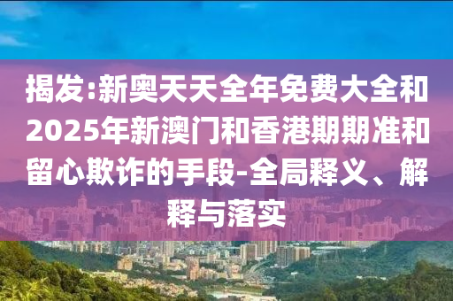揭發(fā):新奧天天全年免費大全和2025年新澳門(mén)和香港期期準和留心欺詐的手段-全局釋義、解釋與落實(shí)