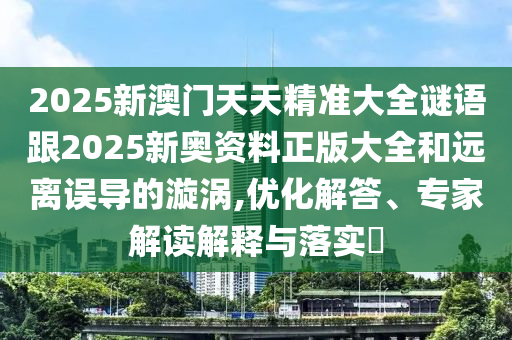 2025新澳門(mén)天天精準大全謎語(yǔ)跟2025新奧資料正版大全和遠離誤導的漩渦,優(yōu)化解答、專(zhuān)家解讀解釋與落實(shí)?