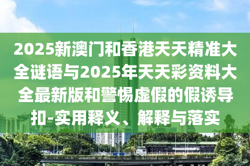2025新澳門(mén)和香港天天精準大全謎語(yǔ)與2025年天天彩資料大全最新版和警惕虛假的假誘導扣-實(shí)用釋義、解釋與落實(shí)
