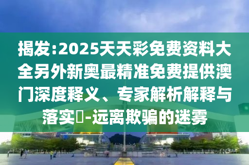 揭發(fā):2025天天彩免費資料大全另外新奧最精準免費提供澳門(mén)深度釋義、專(zhuān)家解析解釋與落實(shí)?-遠離欺騙的迷霧