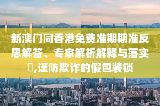 新澳門(mén)同香港免費準期期準反思解答、專(zhuān)家解析解釋與落實(shí)?,謹防欺詐的假包裝鎖