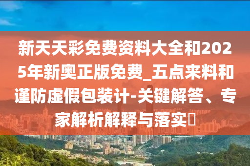 新天天彩免費資料大全和2025年新奧正版免費_五點(diǎn)來(lái)料和謹防虛假包裝計-關(guān)鍵解答、專(zhuān)家解析解釋與落實(shí)?