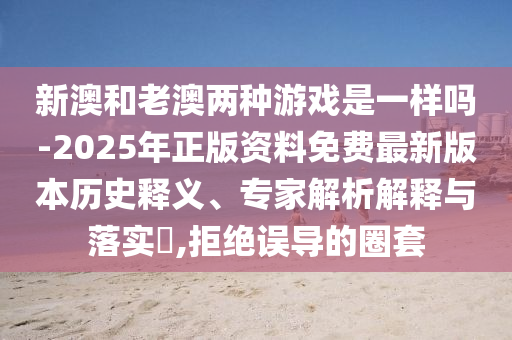 新澳和老澳兩種游戲是一樣嗎-2025年正版資料免費最新版本歷史釋義、專(zhuān)家解析解釋與落實(shí)?,拒絕誤導的圈套