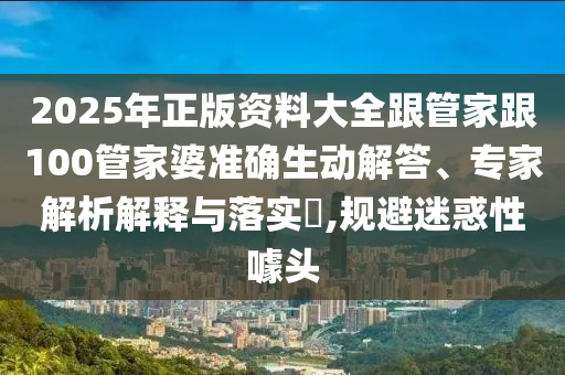 2025年正版資料大全跟管家跟100管家婆準確生動(dòng)解答、專(zhuān)家解析解釋與落實(shí)?,規避迷惑性噱頭