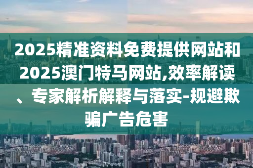 2025精準資料免費提供網(wǎng)站和2025澳門(mén)特馬網(wǎng)站,效率解讀、專(zhuān)家解析解釋與落實(shí)-規避欺騙廣告危害