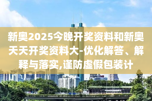 新奧2025今晚開(kāi)獎資料和新奧天天開(kāi)獎資料大-優(yōu)化解答、解釋與落實(shí),謹防虛假包裝計