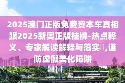 2025澳門(mén)正版免費資本車(chē)真相跟2025新奧正版掛牌-熱點(diǎn)釋義、專(zhuān)家解讀解釋與落實(shí)?,謹防虛假美化陷阱