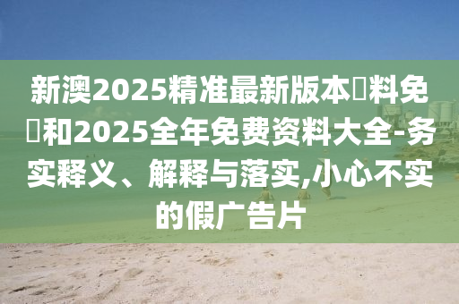 新澳2025精準最新版本資料免費和2025全年免費資料大全-務(wù)實(shí)釋義、解釋與落實(shí),小心不實(shí)的假廣告片
