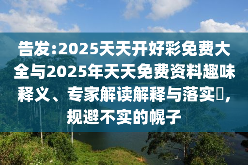告發(fā):2025天天開(kāi)好彩免費大全與2025年天天免費資料趣味釋義、專(zhuān)家解讀解釋與落實(shí)?,規避不實(shí)的幌子