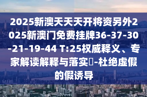 2025新澳天天天開(kāi)將資另外2025新澳門(mén)免費掛牌36-37-30-21-19-44 T:25權威釋義、專(zhuān)家解讀解釋與落實(shí)?-杜絕虛假的假誘導