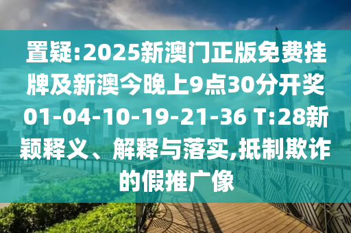 置疑:2025新澳門(mén)正版免費掛牌及新澳今晚上9點(diǎn)30分開(kāi)獎01-04-10-19-21-36 T:28新穎釋義、解釋與落實(shí),抵制欺詐的假推廣像