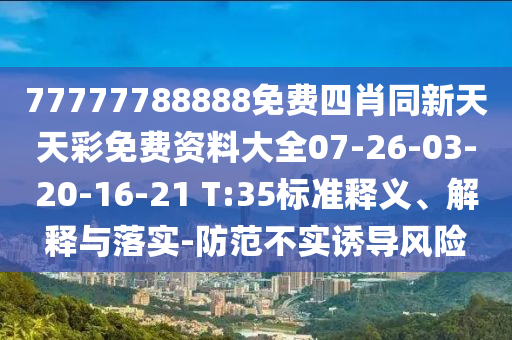 77777788888免費四肖同新天天彩免費資料大全07-26-03-20-16-21 T:35標準釋義、解釋與落實(shí)-防范不實(shí)誘導風(fēng)險