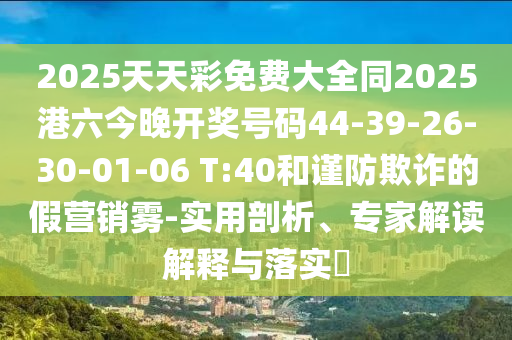 2025天天彩免費大全同2025港六今晚開(kāi)獎號碼44-39-26-30-01-06 T:40和謹防欺詐的假營(yíng)銷(xiāo)霧-實(shí)用剖析、專(zhuān)家解讀解釋與落實(shí)?