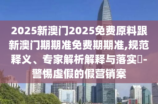 2025新澳門(mén)2025免費原料跟新澳門(mén)期期準免費期期準,規范釋義、專(zhuān)家解析解釋與落實(shí)?-警惕虛假的假營(yíng)銷(xiāo)案