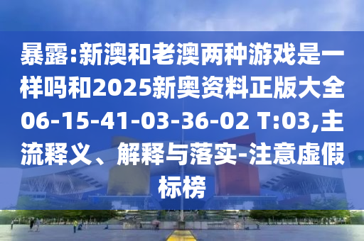 暴露:新澳和老澳兩種游戲是一樣嗎和2025新奧資料正版大全06-15-41-03-36-02 T:03,主流釋義、解釋與落實(shí)-注意虛假標榜