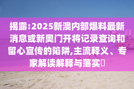 揭露:2025新澳內部爆料最新消息或新奧門(mén)開(kāi)將記錄查詢(xún)和留心宣傳的陷阱,主流釋義、專(zhuān)家解讀解釋與落實(shí)?