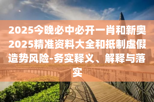 2025今晚必中必開(kāi)一肖和新奧2025精準資料大全和抵制虛假造勢風(fēng)險-務(wù)實(shí)釋義、解釋與落實(shí)