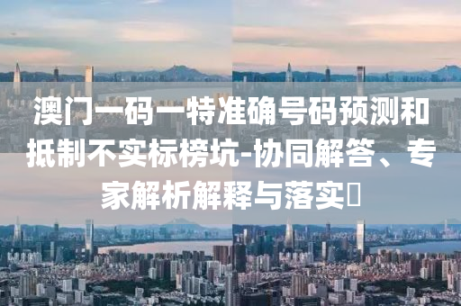 澳門(mén)一碼一特準確號碼預測和抵制不實(shí)標榜坑-協(xié)同解答、專(zhuān)家解析解釋與落實(shí)?